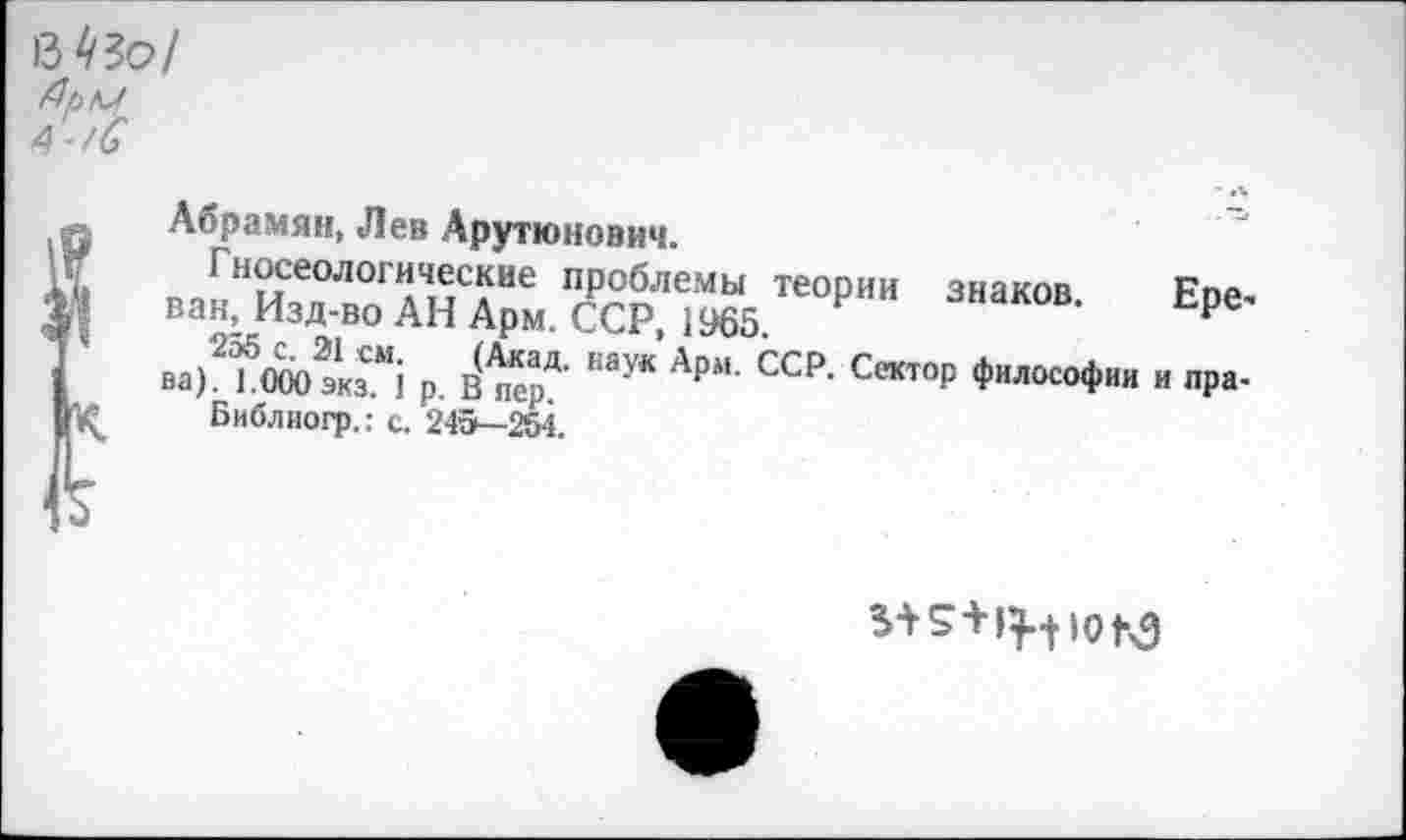 ﻿МЗо/
А-/С
Абрамян, Лев Арутюнович.
I носеологические проблемы теории знаков рПА ван, Изд-во АН Арм. ССР, 1965	Ере'
ва^МГОэЙ р, в(^еарД- “ау* Арм- ССР- Сает°Р фи^^офии и пра-
Библиогр.: с. 245—254.
